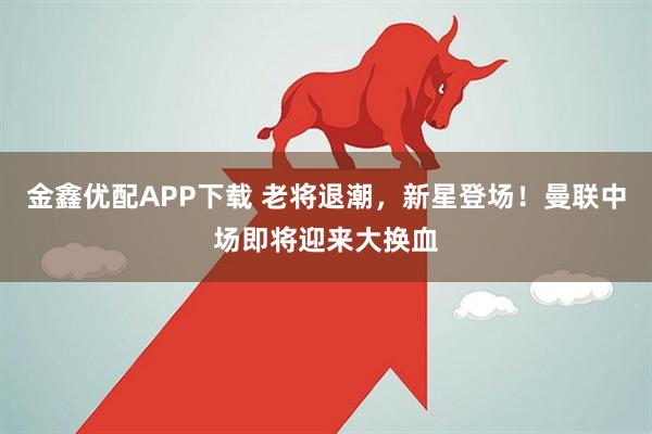 金鑫优配APP下载 老将退潮，新星登场！曼联中场即将迎来大换血