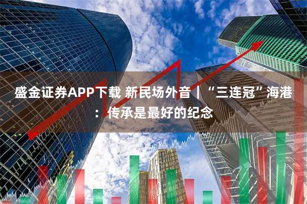盛金证券APP下载 新民场外音｜“三连冠”海港：传承是最好的纪念