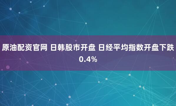 原油配资官网 日韩股市开盘 日经平均指数开盘下跌0.4%