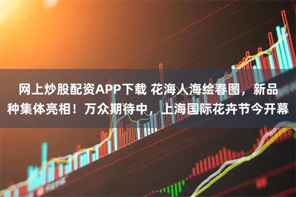 网上炒股配资APP下载 花海人海绘春图，新品种集体亮相！万众期待中，上海国际花卉节今开幕