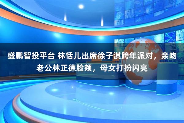 盛鹏智投平台 林恬儿出席徐子淇跨年派对，亲吻老公林正德脸颊，母女打扮闪亮