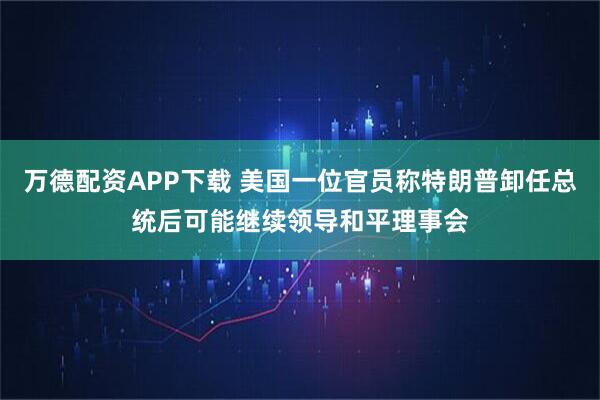 万德配资APP下载 美国一位官员称特朗普卸任总统后可能继续领导和平理事会
