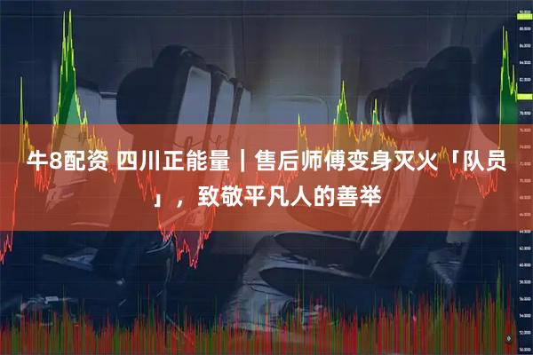 牛8配资 四川正能量｜售后师傅变身灭火「队员」，致敬平凡人的善举