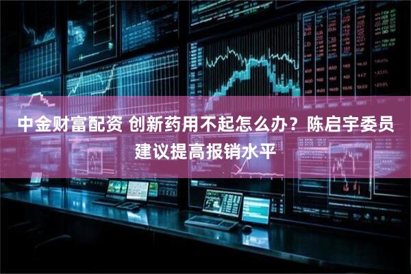 中金财富配资 创新药用不起怎么办？陈启宇委员建议提高报销水平