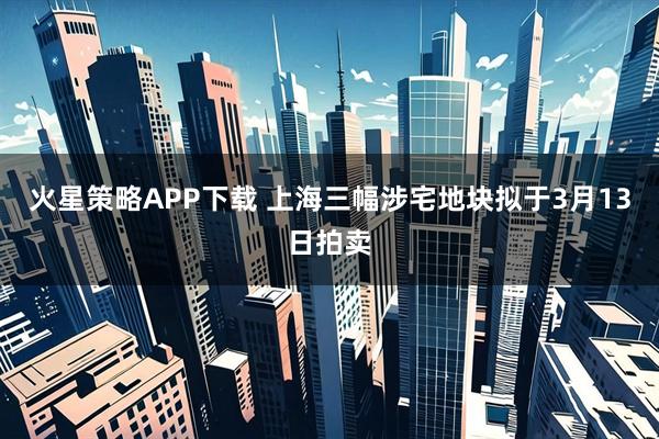 火星策略APP下载 上海三幅涉宅地块拟于3月13日拍卖