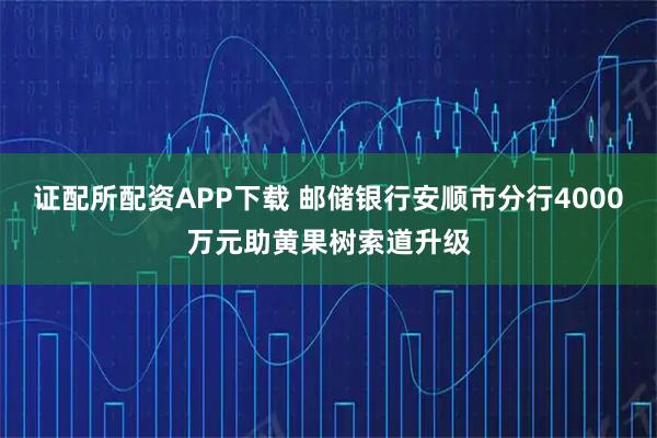 证配所配资APP下载 邮储银行安顺市分行4000万元助黄果树索道升级