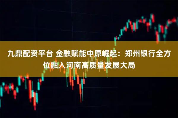 九鼎配资平台 金融赋能中原崛起：郑州银行全方位融入河南高质量发展大局