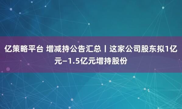 亿策略平台 增减持公告汇总丨这家公司股东拟1亿元—1.5亿元增持股份