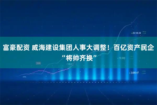 富豪配资 威海建设集团人事大调整！百亿资产民企“将帅齐换”