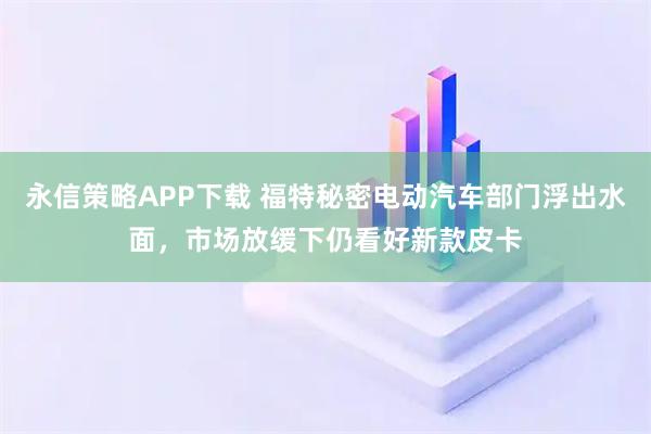 永信策略APP下载 福特秘密电动汽车部门浮出水面，市场放缓下仍看好新款皮卡