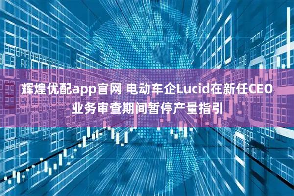 辉煌优配app官网 电动车企Lucid在新任CEO业务审查期间暂停产量指引
