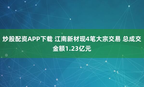 炒股配资APP下载 江南新材现4笔大宗交易 总成交金额1.23亿元