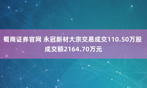蜀商证券官网 永冠新材大宗交易成交110.50万股 成交额2164.70万元