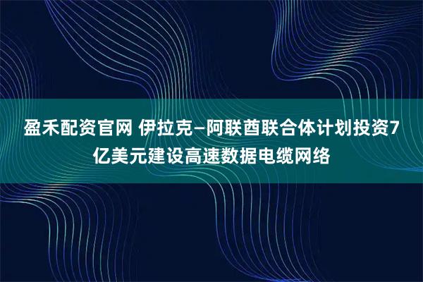 盈禾配资官网 伊拉克—阿联酋联合体计划投资7亿美元建设高速数据电缆网络