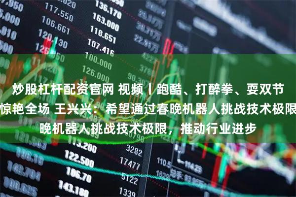 炒股杠杆配资官网 视频丨跑酷、打醉拳、耍双节棍！《武BOT》惊艳全场 王兴兴：希望通过春晚机器人挑战技术极限，推动行业进步