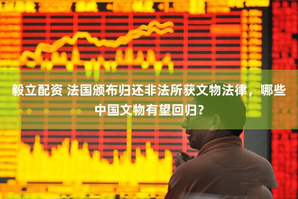毅立配资 法国颁布归还非法所获文物法律，哪些中国文物有望回归？