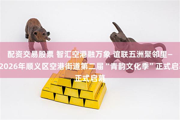 配资交易股票 智汇空港融万象 谊联五洲聚邻里——2026年顺义区空港街道第二届“青韵文化季”正式启幕
